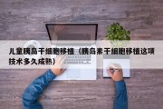 儿童胰岛干细胞移植（胰岛素干细胞移植这项技术多久成熟）