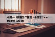 中国cart细胞治疗医院（中国首个cart细胞疗法获批）