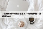 二型糖尿病干细胞移植医院（干细胞移植二型糖尿治愈）
