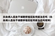 白血病人造血干细胞移植后能彻底治愈吗（白血病人造血干细胞移植后能彻底治愈吗视频）
