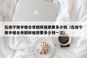 在南宁做半相合骨髓移植需要多少钱（在南宁做半相合骨髓移植需要多少钱一次）