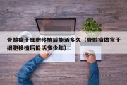 骨髓瘤干细胞移植后能活多久（骨髓瘤做完干细胞移植后能活多少年）