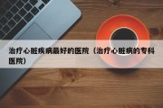 治疗心脏疾病最好的医院（治疗心脏病的专科医院）