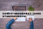 白血病自体干细胞移植要采集多少（白血病自体干细胞移植要采集多少血）