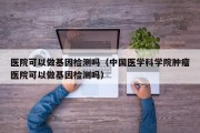 医院可以做基因检测吗（中国医学科学院肿瘤医院可以做基因检测吗）